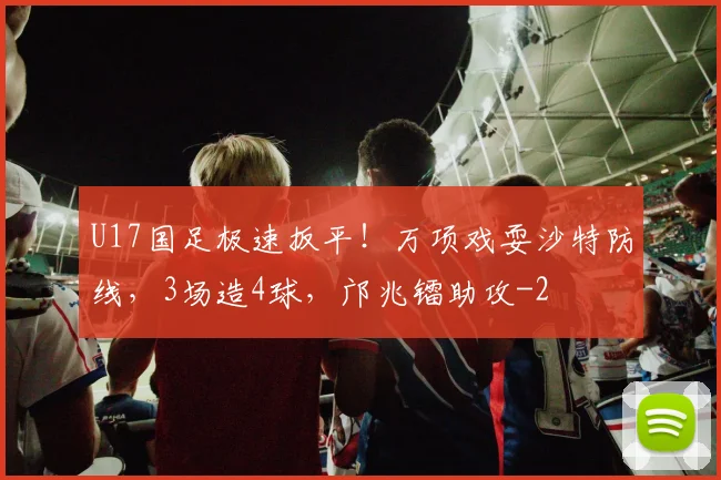 U17国足极速扳平！万项戏耍沙特防线，3场造4球，邝兆镭助攻