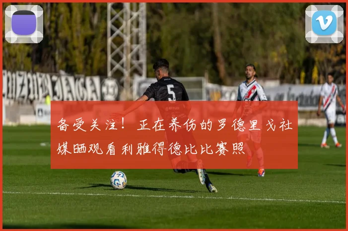 备受关注！正在养伤的罗德里戈社媒晒观看利雅得德比比赛照