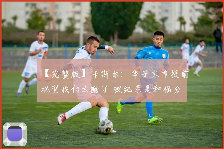 【完整版】卡斯尔：华子末节提前祝贺我们太酷了 破纪录是种福分