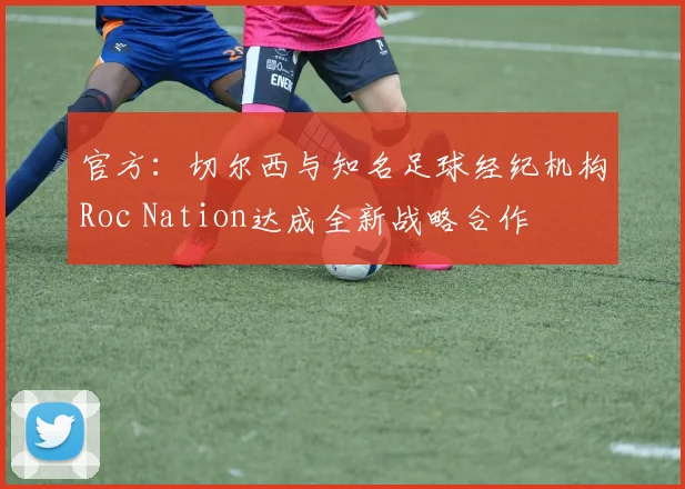 官方：切尔西与知名足球经纪机构Roc Nation达成全新战略合作