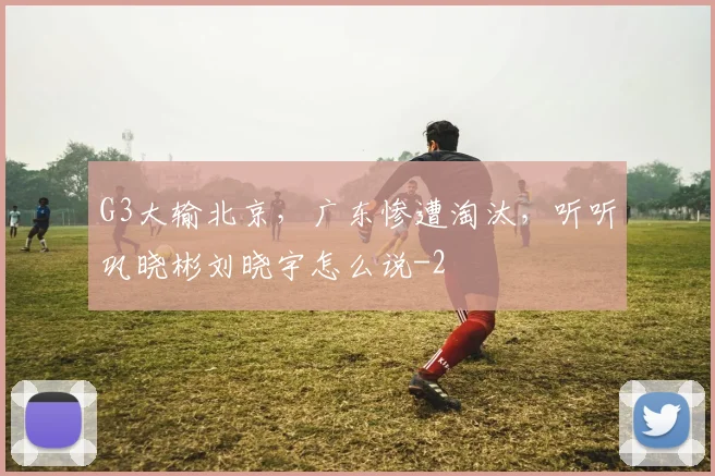 G3大输北京，广东惨遭淘汰，听听巩晓彬刘晓宇怎么说