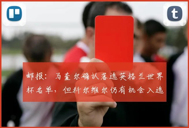 邮报：马奎尔确认落选英格兰世界杯名单，但科尔维尔仍有机会入选