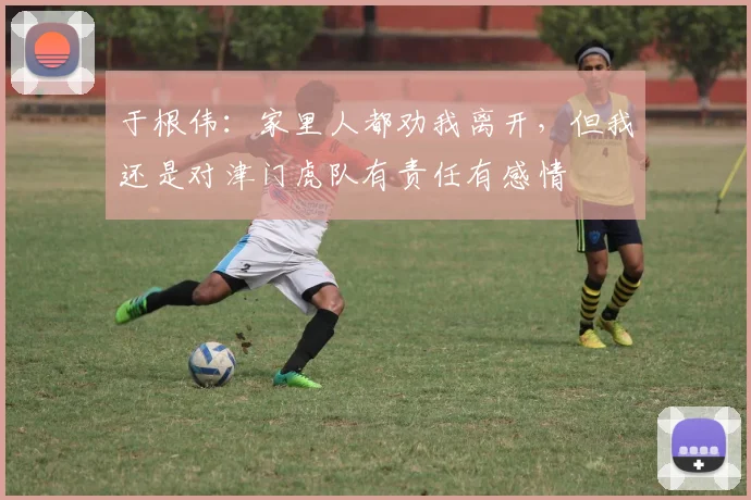 于根伟：家里人都劝我离开，但我还是对津门虎队有责任有感情